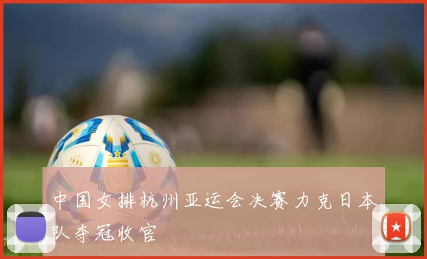 中国女排杭州亚运会决赛力克日本队夺冠收官