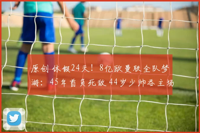 原创 休假24天！8亿欧曼联全队梦游：45年首负死敌 44岁少帅吞主场首败