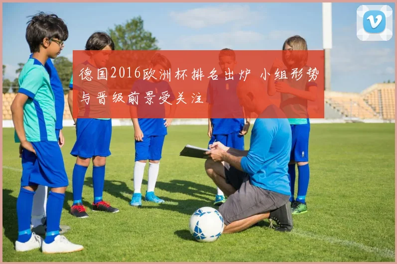 德国2016欧洲杯排名出炉 小组形势与晋级前景受关注