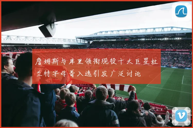 詹姆斯与库里领衔现役十大巨星杜兰特字母哥入选引发广泛讨论
