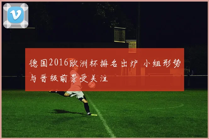 德国2016欧洲杯排名出炉 小组形势与晋级前景受关注