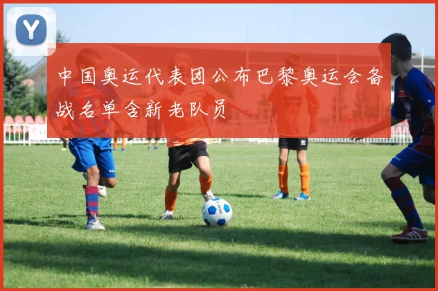 中国奥运代表团公布巴黎奥运会备战名单含新老队员