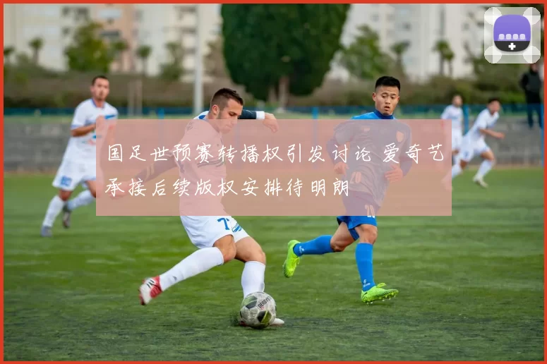 国足世预赛转播权引发讨论 爱奇艺承接后续版权安排待明朗