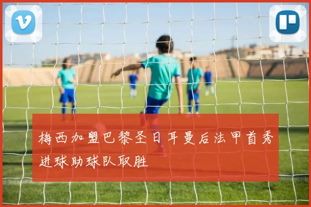 梅西加盟巴黎圣日耳曼后法甲首秀进球助球队取胜