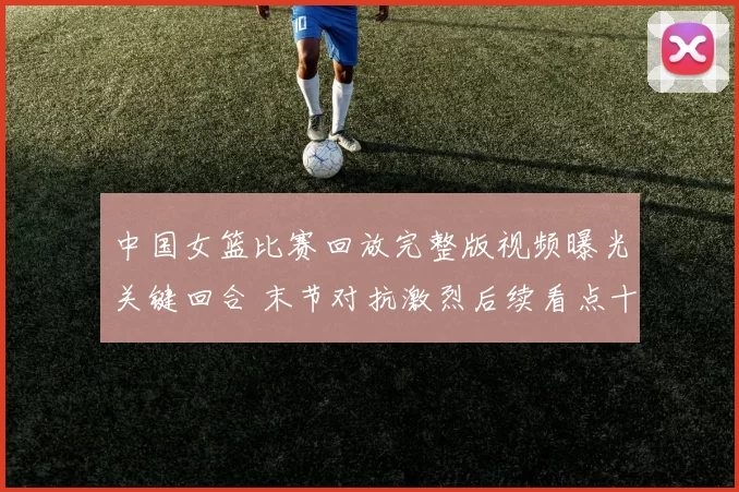 中国女篮比赛回放完整版视频曝光关键回合 末节对抗激烈后续看点十足