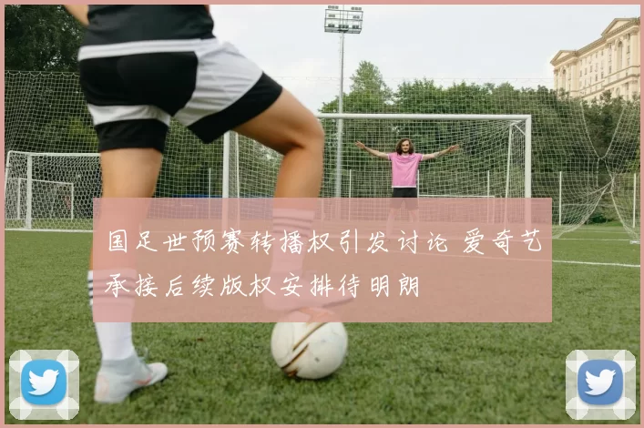 国足世预赛转播权引发讨论 爱奇艺承接后续版权安排待明朗