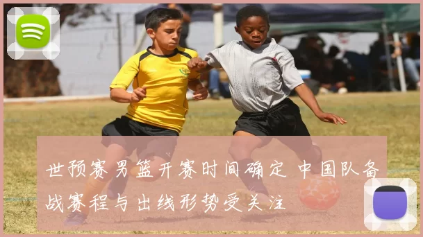 世预赛男篮开赛时间确定 中国队备战赛程与出线形势受关注
