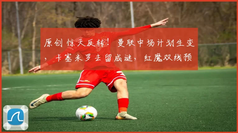 原创 惊天反转！曼联中场计划生变，卡塞米罗去留成谜，红魔双线预案剑指夏窗