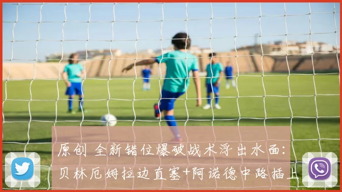 原创 全新错位爆破战术浮出水面：贝林厄姆拉边直塞+阿诺德中路插上！