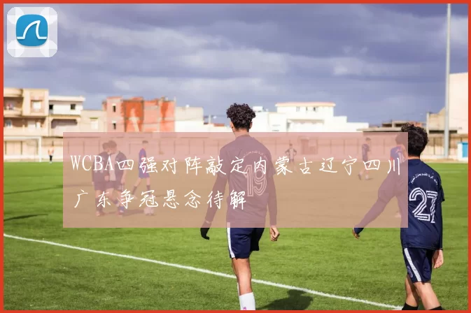 WCBA四强对阵敲定内蒙古辽宁四川广东争冠悬念待解