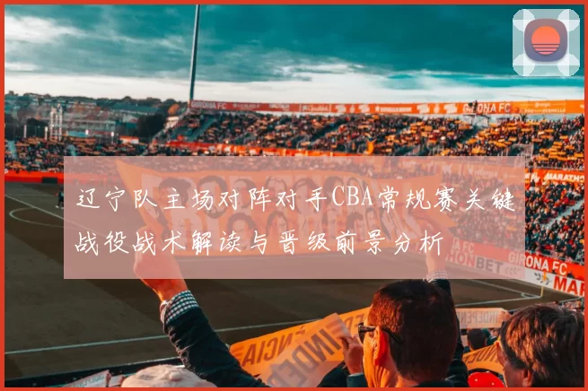 辽宁队主场对阵对手CBA常规赛关键战役战术解读与晋级前景分析