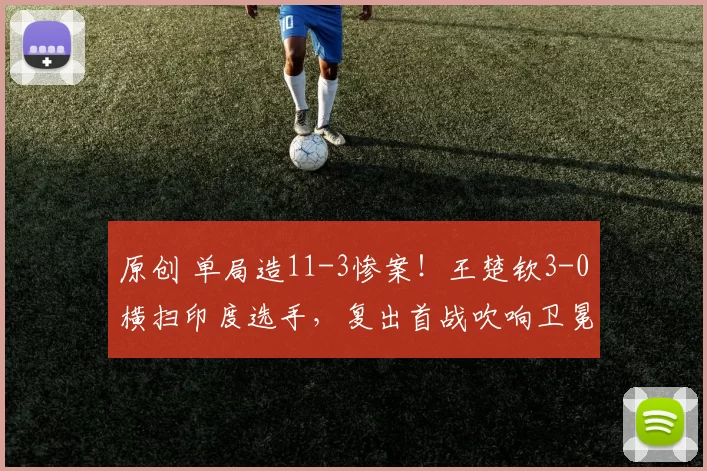 原创 单局造11-3惨案！王楚钦3-0横扫印度选手，复出首战吹响卫冕号角