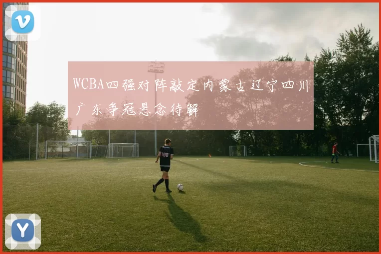 WCBA四强对阵敲定内蒙古辽宁四川广东争冠悬念待解