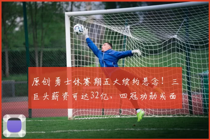 原创 勇士休赛期五大续约悬念！三巨头薪资可达32亿，四冠功勋或面临退役抉择