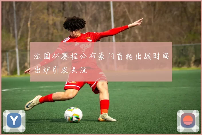 法国杯赛程公布豪门首轮出战时间出炉引发关注