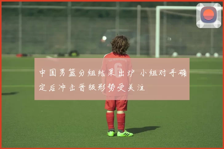 中国男篮分组结果出炉 小组对手确定后冲击晋级形势受关注