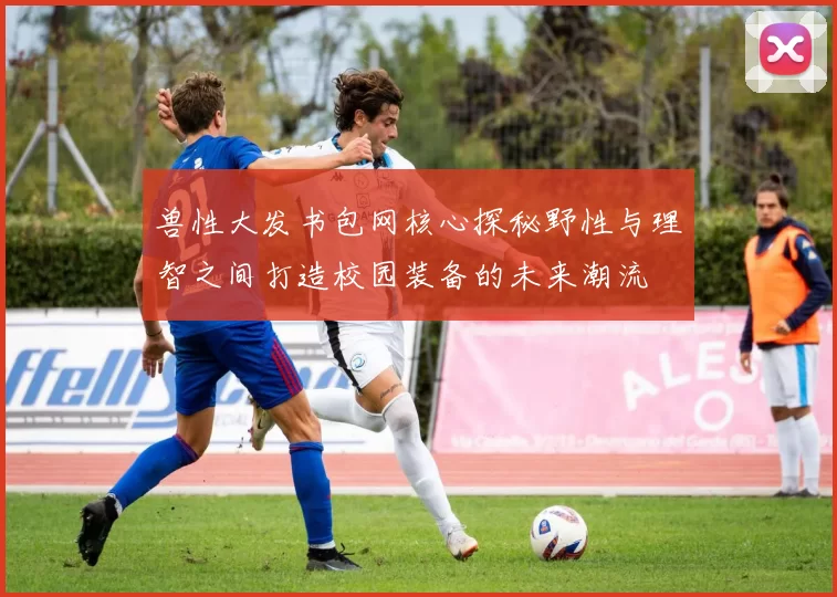 兽性大发书包网核心探秘野性与理智之间打造校园装备的未来潮流