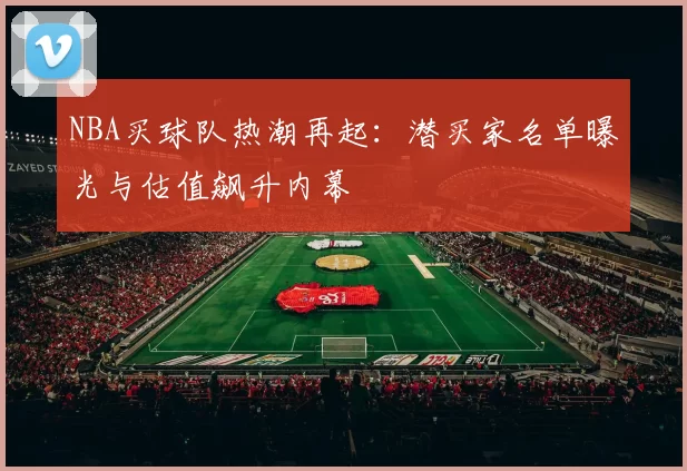 NBA买球队热潮再起：潜买家名单曝光与估值飙升内幕