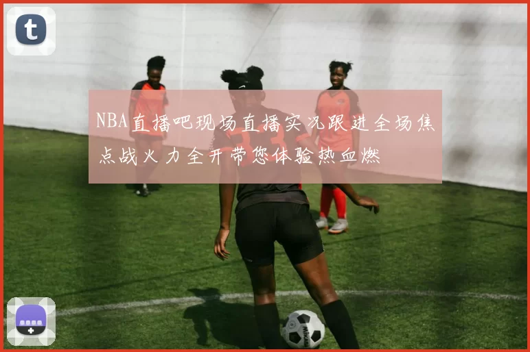 NBA直播吧现场直播实况跟进全场焦点战火力全开带您体验热血燃