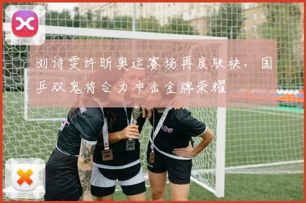 刘诗雯许昕奥运赛场再度联袂，国乒双鬼将合力冲击金牌荣耀