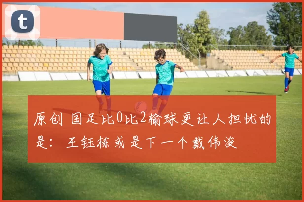 原创 国足比0比2输球更让人担忧的是：王钰栋或是下一个戴伟浚
