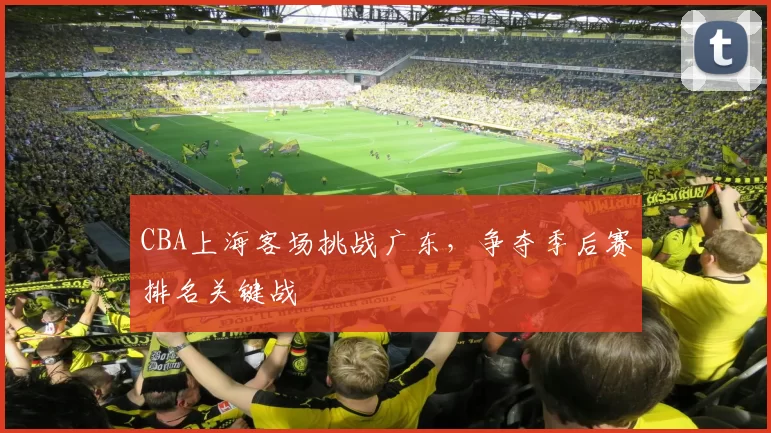 CBA上海客场挑战广东，争夺季后赛排名关键战