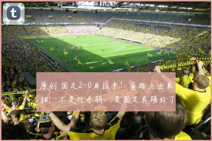 原创 国足2-0库拉索！董路点出真相：不是对手弱，是国足真踢好了