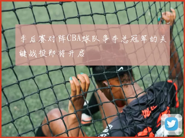季后赛对阵CBA球队争夺总冠军的关键战役即将开启