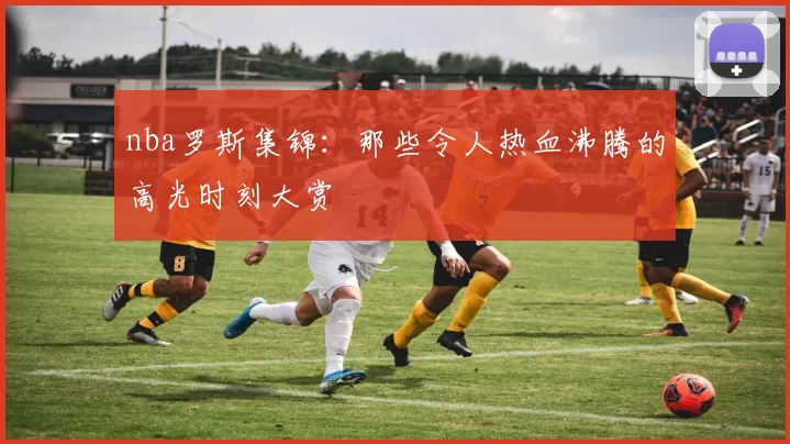 nba罗斯集锦:那些令人热血沸腾的高光时刻大赏