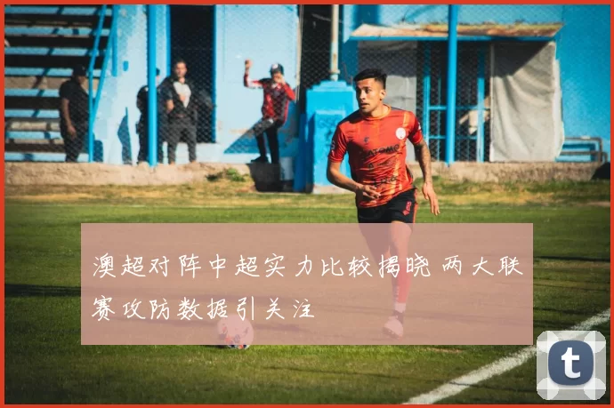 澳超对阵中超实力比较揭晓 两大联赛攻防数据引关注