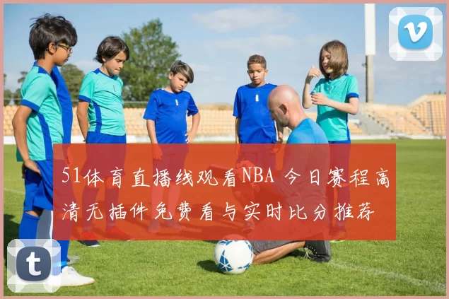 51体育直播线观看NBA 今日赛程高清无插件免费看与实时比分推荐