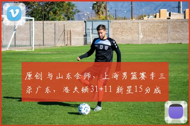 原创 与山东会师，上海男篮赛季三杀广东，洛夫顿31+11 新星15分成奇兵