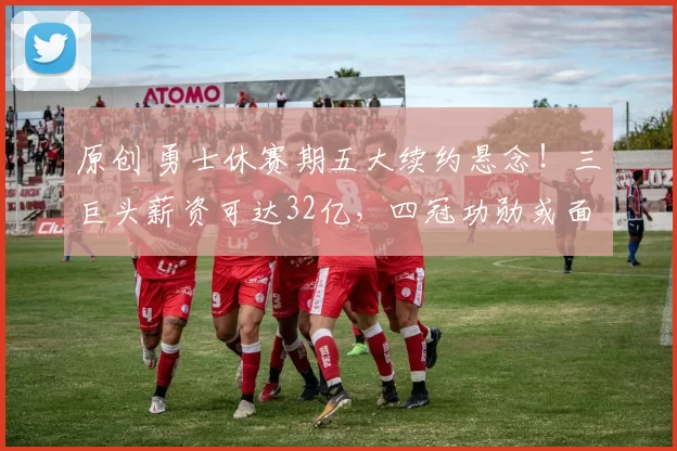 原创 勇士休赛期五大续约悬念！三巨头薪资可达32亿，四冠功勋或面临退役抉择