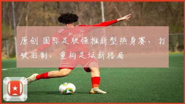 原创 国际足联强推新型热身赛，打破旧制，重构足坛新格局