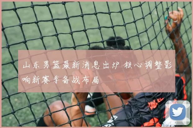 山东男篮最新消息出炉 核心调整影响新赛季备战布局