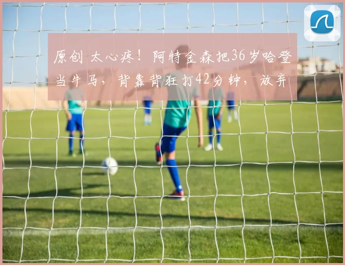 原创 太心疼！阿特金森把36岁哈登当牛马，背靠背狂打42分钟，放弃比赛仍不让休
